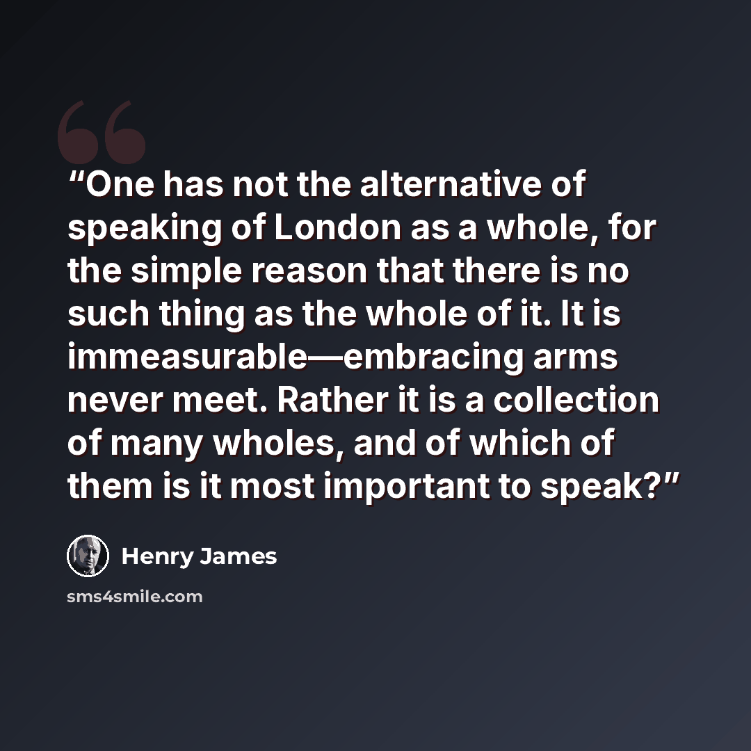 “One has not the alternative of speaking of London as a whole, for the simple reason that there is no such thing as the whole of it. It is immeasurable—embracing arms never meet. Rather it is a collection of many wholes, and of which of them is it most important to speak?” quote by Henry James