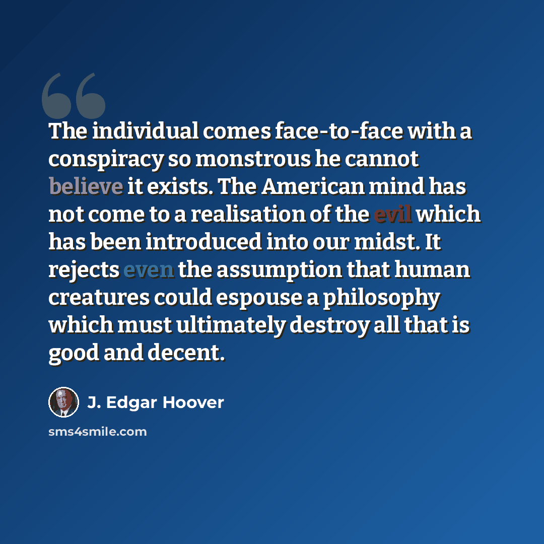 “The individual comes face-to-face with a conspiracy so monstrous he cannot believe it exists. The American mind has not come to a realisation of the evil which has been introduced into our midst. It rejects even the assumption that human creatures could espouse a philosophy which must ultimately…” quote by J. Edgar Hoover