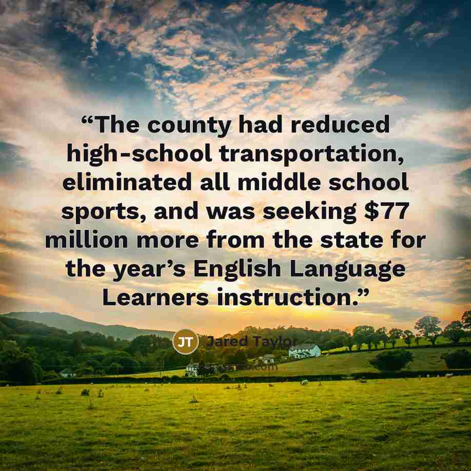 “The county had reduced high-school transportation, eliminated all middle school sports, and was seeking $77 million more from the state for the year’s English Language Learners instruction.” quote by Jared Taylor
