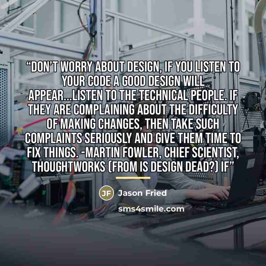 “Don’t worry about design, if you listen to your code a good design will appear...Listen to the technical people. If they are complaining about the difficulty of making changes, then take such complaints seriously and give them time to fix things. -Martin Fowler, Chief Scientist, ThoughtWorks (from…” quote by Jason Fried