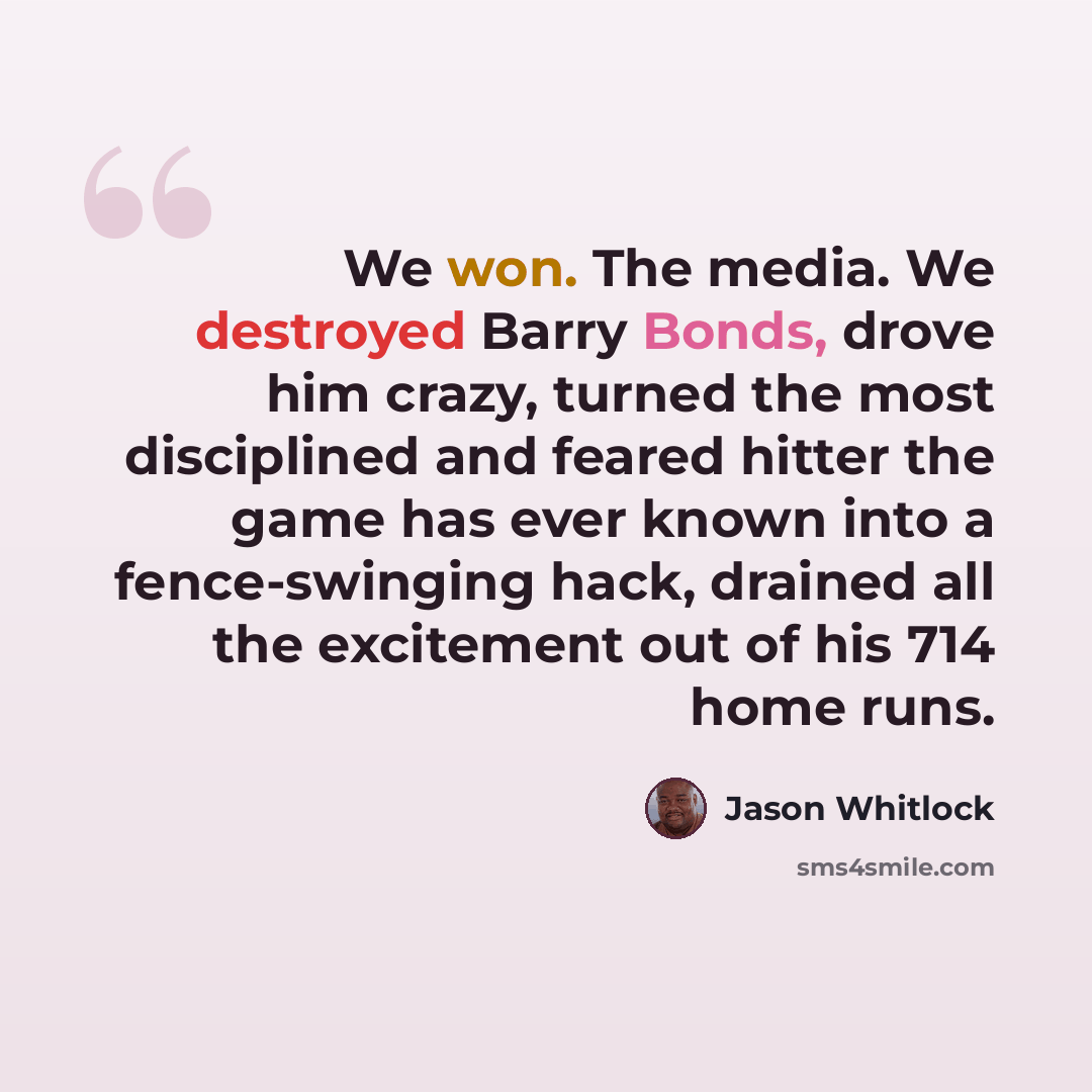 “We won. The media. We destroyed Barry Bonds, drove him crazy, turned the most disciplined and feared hitter the game has ever known into a fence-swinging hack, drained all the excitement out of his 714 home runs.” quote by Jason Whitlock