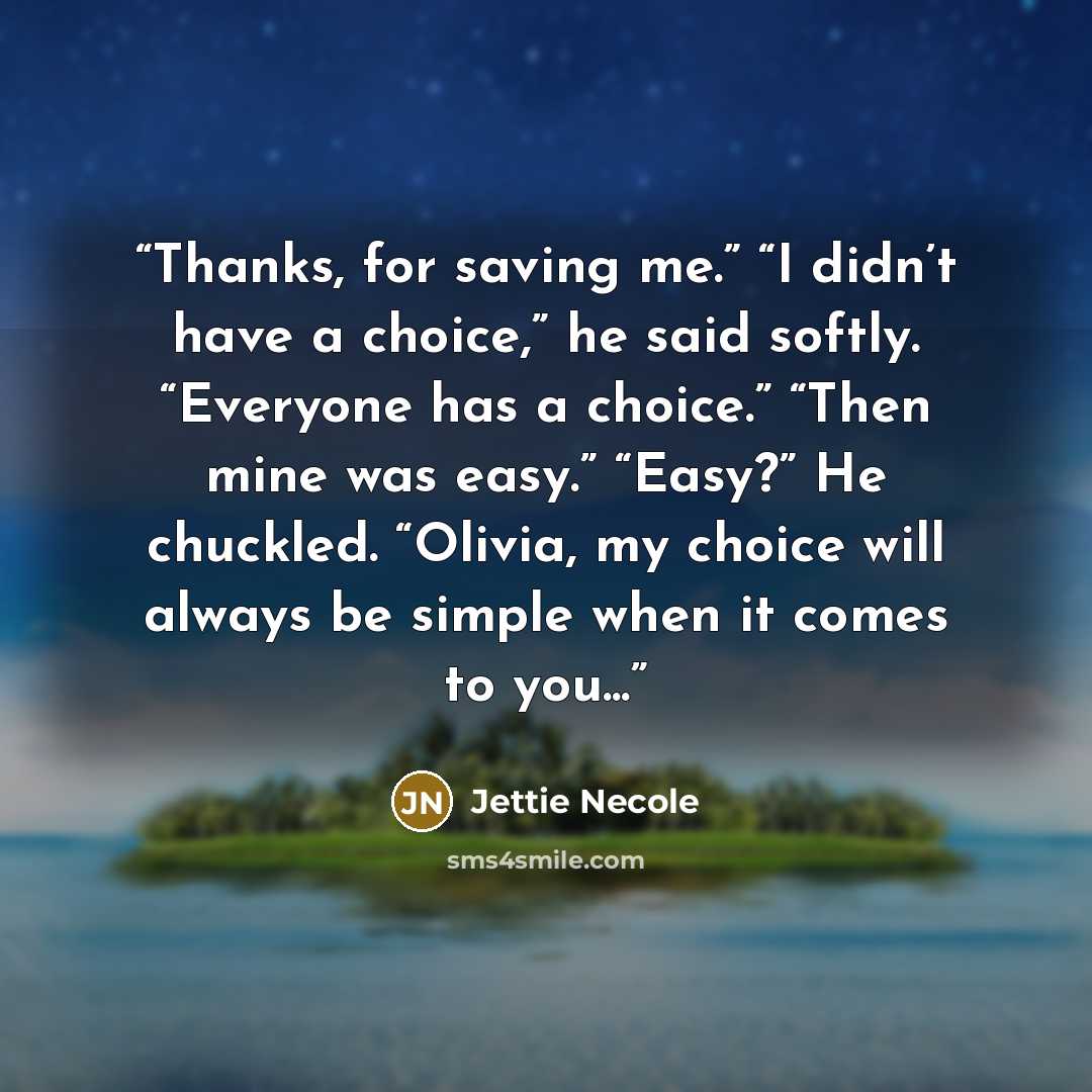 “Thanks, for saving me.” “I didn’t have a choice,” he said softly. “Everyone has a choice.” “Then mine was easy.” “Easy?” He chuckled. “Olivia, my choice will always be simple when it comes to you...” quote by Jettie Necole