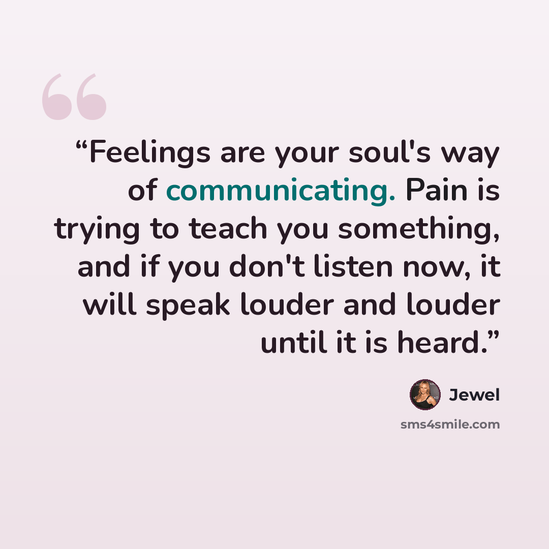 “Feelings are your soul's way of communicating. Pain is trying to teach you something, and if you don't listen now, it will speak louder and louder until it is heard.” quote by Jewel
