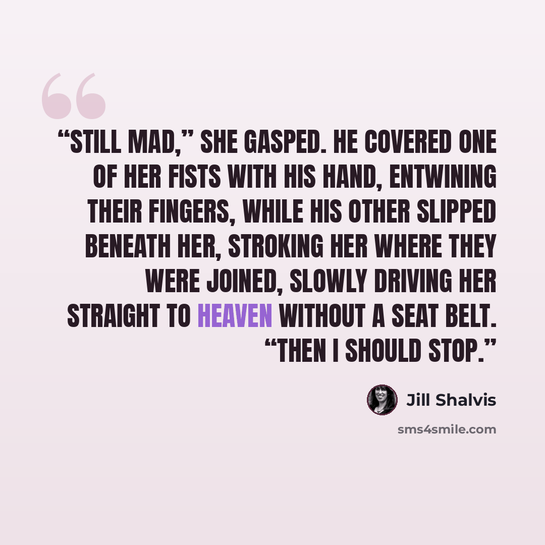“Still mad,” she gasped. He covered one of her fists with his hand, entwining their fingers, while his other slipped beneath her, stroking her where they were joined, slowly driving her straight to heaven without a seat belt. “Then I should stop.” quote by Jill Shalvis