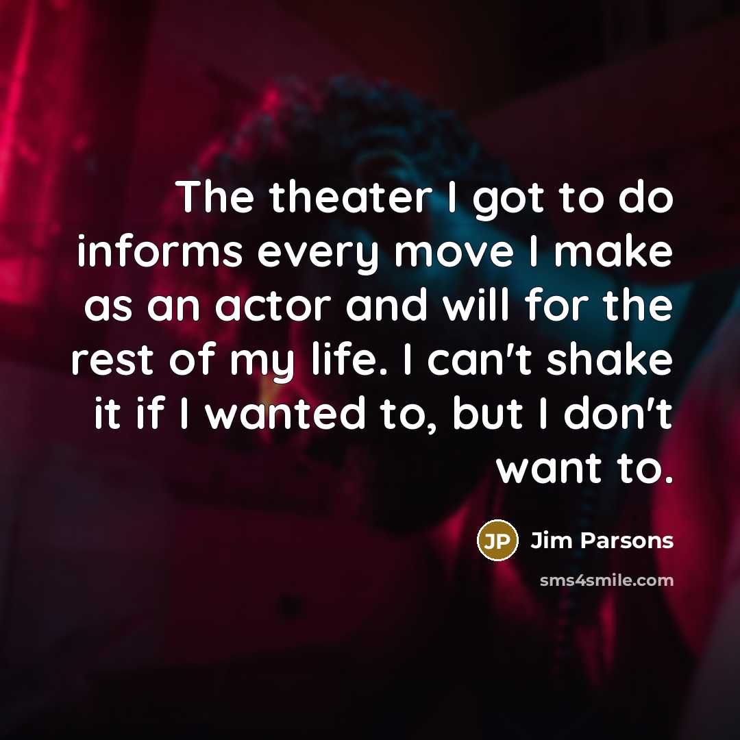 “The theater I got to do informs every move I make as an actor and will for the rest of my life. I can't shake it if I wanted to, but I don't want to.” quote by Jim Parsons