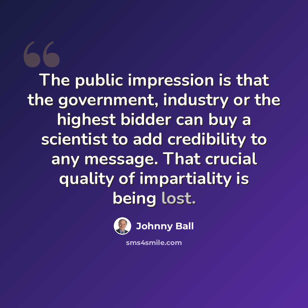 “The public impression is that the government, industry or the highest bidder can buy a scientist to add credibility to any message. That crucial quality of impartiality is being lost.” quote by Johnny Ball
