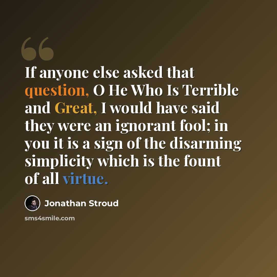 “If anyone else asked that question, O He Who Is Terrible and Great, I would have said they were an ignorant fool; in you it is a sign of the disarming simplicity which is the fount of all virtue.” quote by Jonathan Stroud