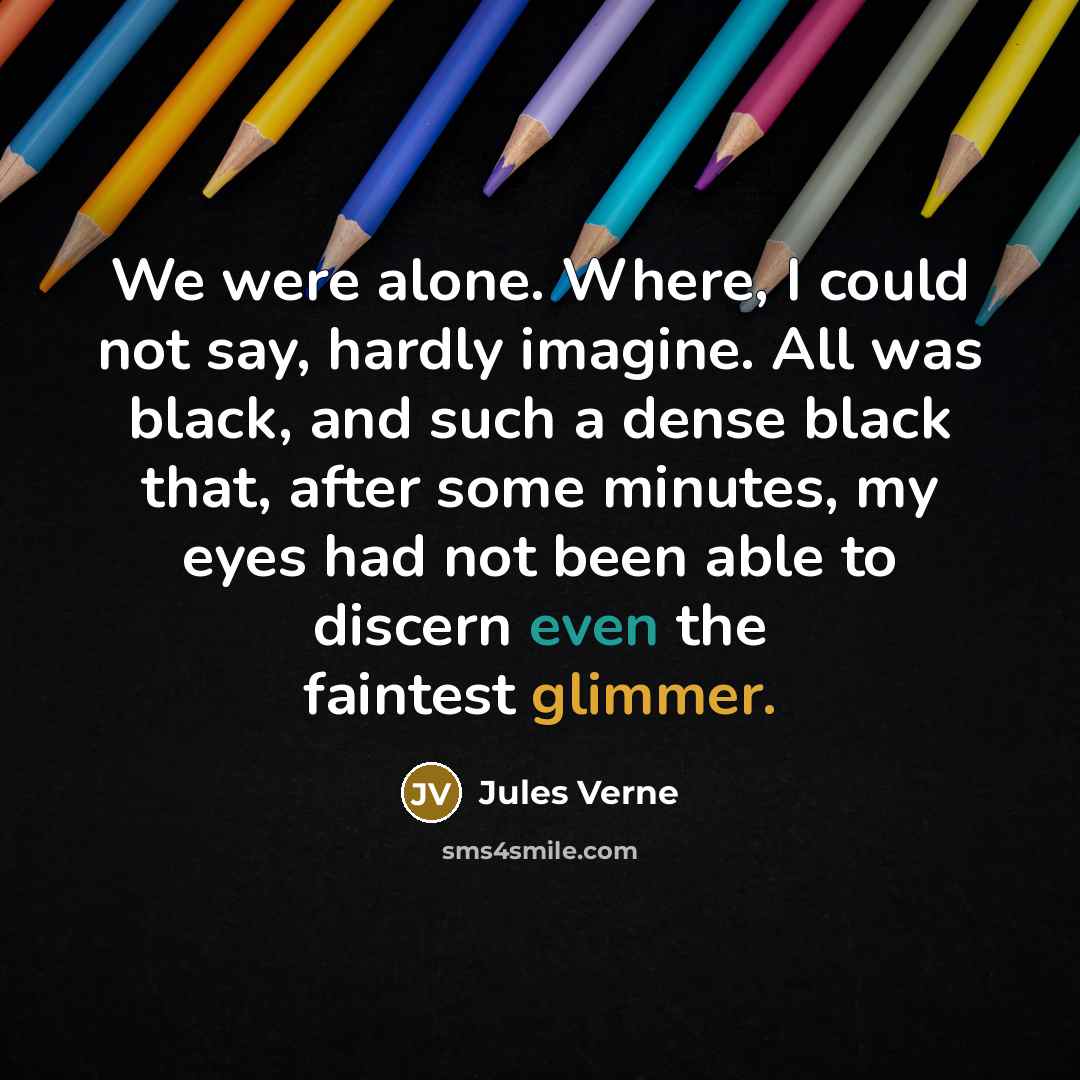“We were alone. Where, I could not say, hardly imagine. All was black, and such a dense black that, after some minutes, my eyes had not been able to discern even the faintest glimmer.” quote by Jules Verne