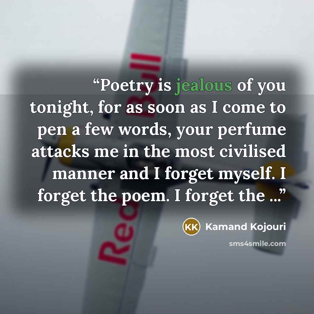 “Poetry is jealous of you tonight, for as soon as I come to pen a few words, your perfume attacks me in the most civilised manner and I forget myself. I forget the poem. I forget the ...” quote by Kamand Kojouri