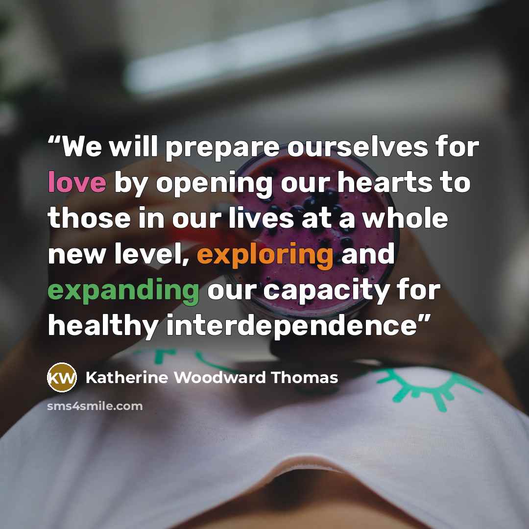 “We will prepare ourselves for love by opening our hearts to those in our lives at a whole new level, exploring and expanding our capacity for healthy interdependence” quote by Katherine Woodward Thomas