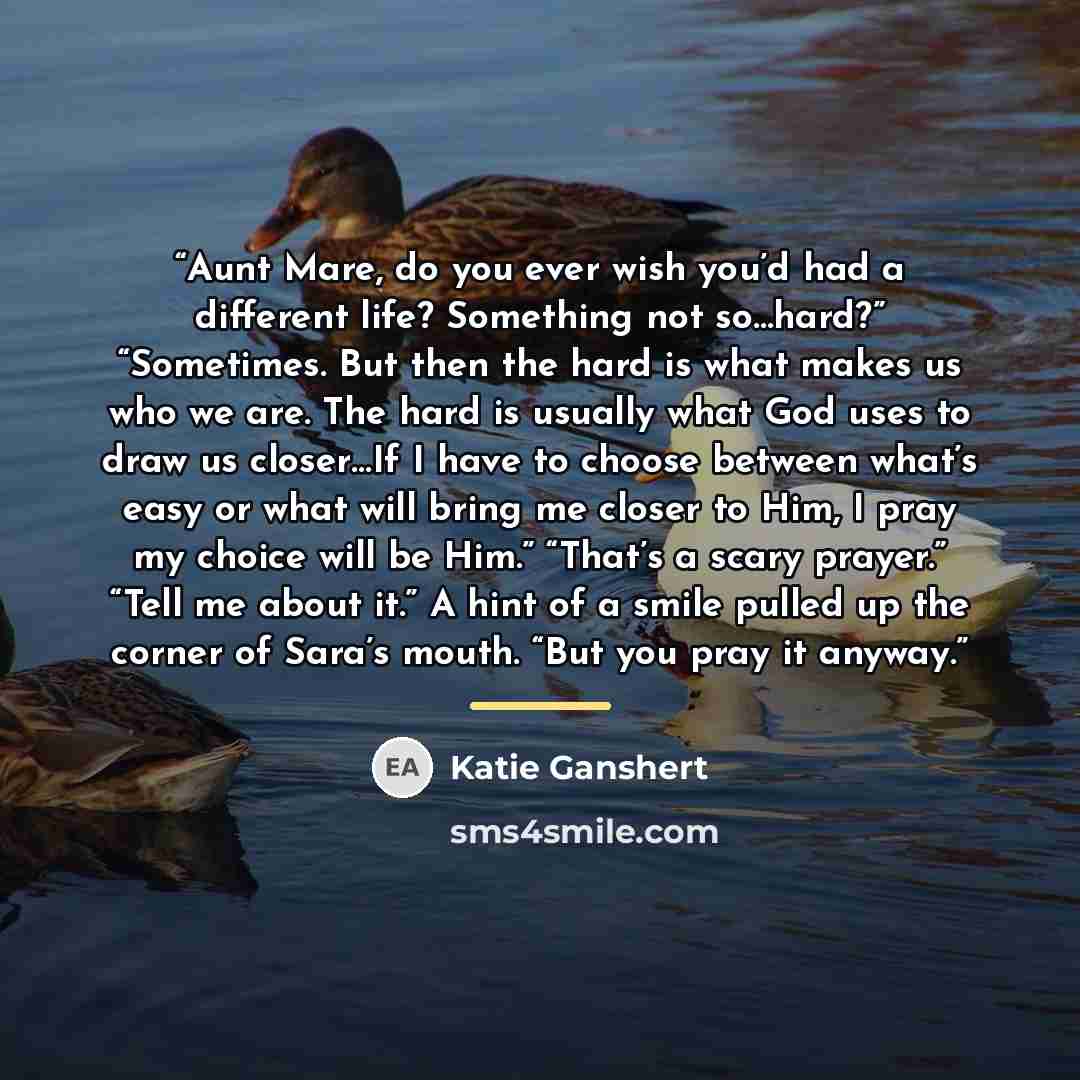 “Aunt Mare, do you ever wish you’d had a different life? Something not so…hard?” “Sometimes. But then the hard is what makes us who we are. The hard is usually what God uses to draw us closer…If I have to choose between what’s easy or what will bring me closer to Him, I pray my choice will be Him.”…” quote by Katie Ganshert
