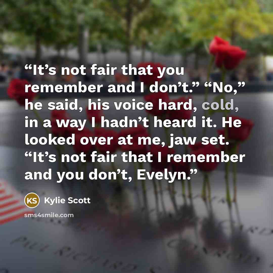 “It’s not fair that you remember and I don’t.” “No,” he said, his voice hard, cold, in a way I hadn’t heard it. He looked over at me, jaw set. “It’s not fair that I remember and you don’t, Evelyn.” quote by Kylie Scott