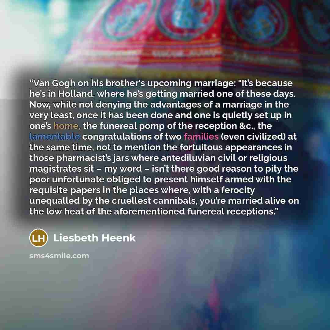 “Van Gogh on his brother's upcoming marriage: "It’s because he’s in Holland, where he’s getting married one of these days. Now, while not denying the advantages of a marriage in the very least, once it has been done and one is quietly set up in one’s home, the funereal pomp of the reception &c…” quote by Liesbeth Heenk