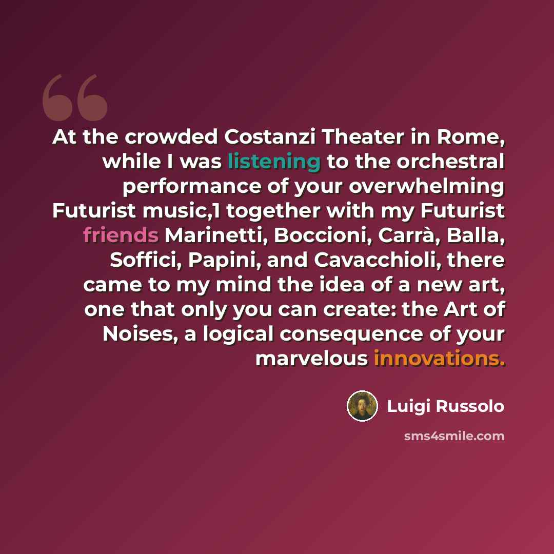 “At the crowded Costanzi Theater in Rome, while I was listening to the orchestral performance of your overwhelming Futurist music,1 together with my Futurist friends Marinetti, Boccioni, Carrà, Balla, Soffici, Papini, and Cavacchioli, there came to my mind the idea of a new art, one that only you…” quote by Luigi Russolo