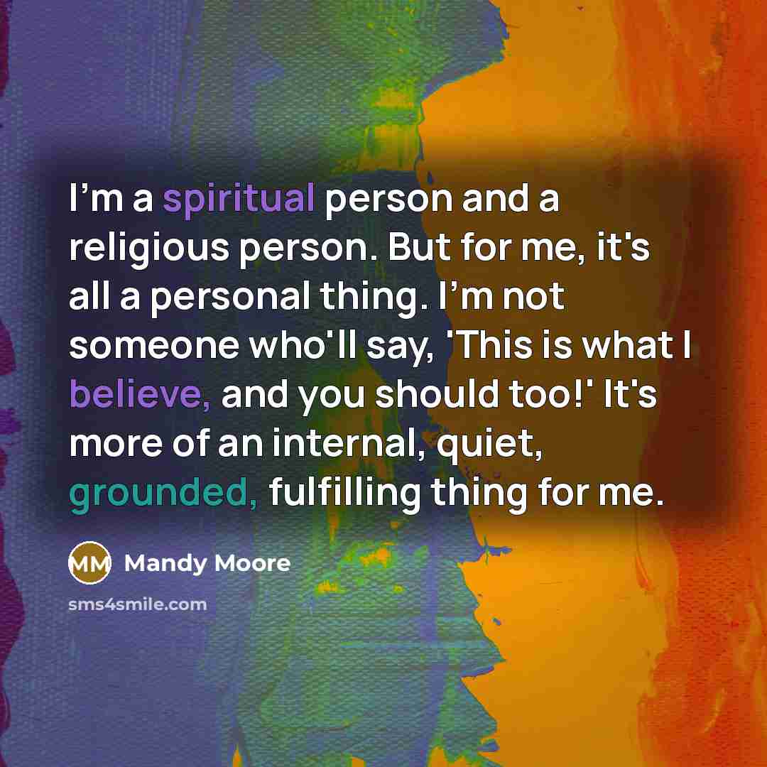 “I'm a spiritual person and a religious person. But for me, it's all a personal thing. I'm not someone who'll say, 'This is what I believe, and you should too!' It's more of an internal, quiet, grounded, fulfilling thing for me.” quote by Mandy Moore