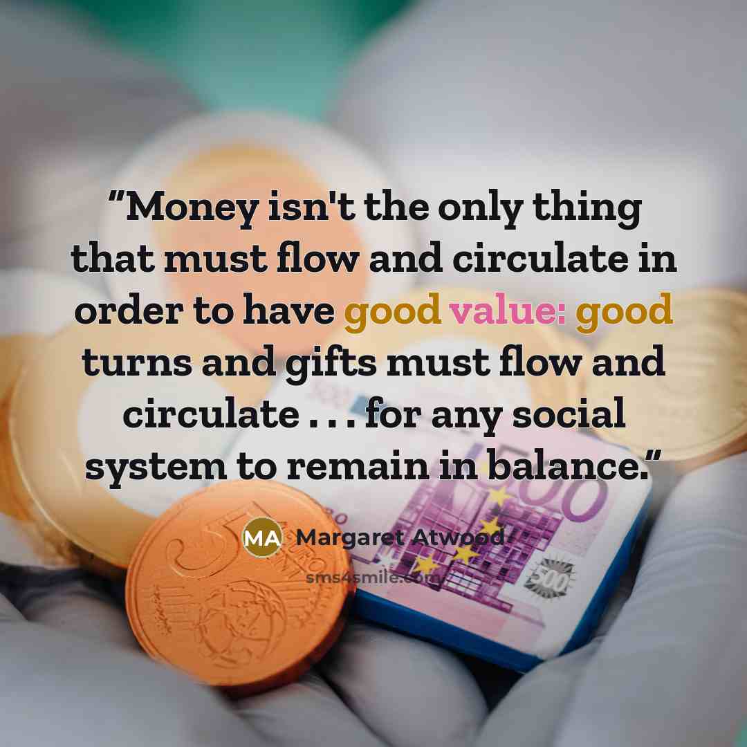 “Money isn't the only thing that must flow and circulate in order to have good value: good turns and gifts must flow and circulate . . . for any social system to remain in balance.” quote by Margaret Atwood