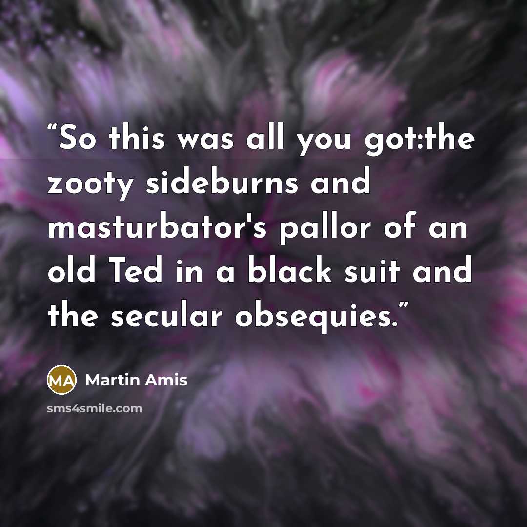 “So this was all you got:the zooty sideburns and masturbator's pallor of an old Ted in a black suit and the secular obsequies.” quote by Martin Amis