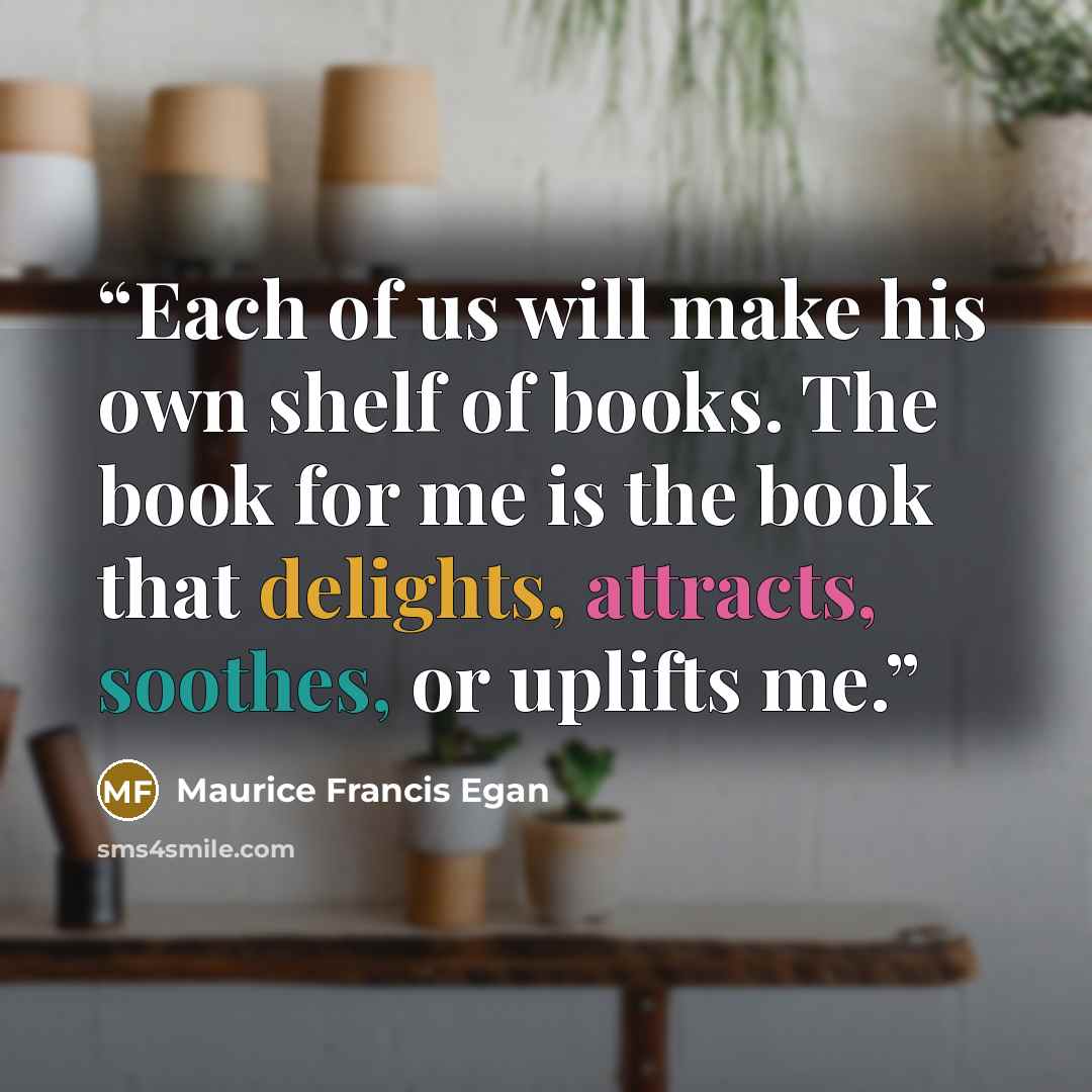 “Each of us will make his own shelf of books. The book for me is the book that delights, attracts, soothes, or uplifts me.” quote by Maurice Francis Egan