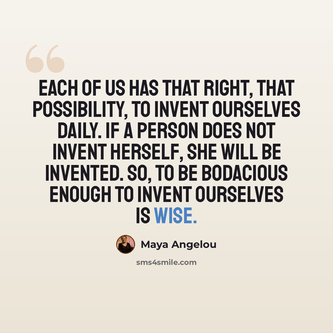 “Each of us has that right, that possibility, to invent ourselves daily. If a person does not invent herself, she will be invented. So, to be bodacious enough to invent ourselves is wise.” quote by Maya Angelou