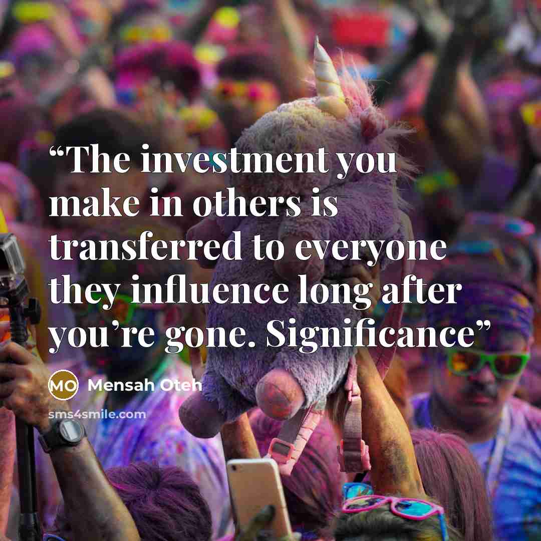 “The investment you make in others is transferred to everyone they influence long after you’re gone. Significance” quote by Mensah Oteh