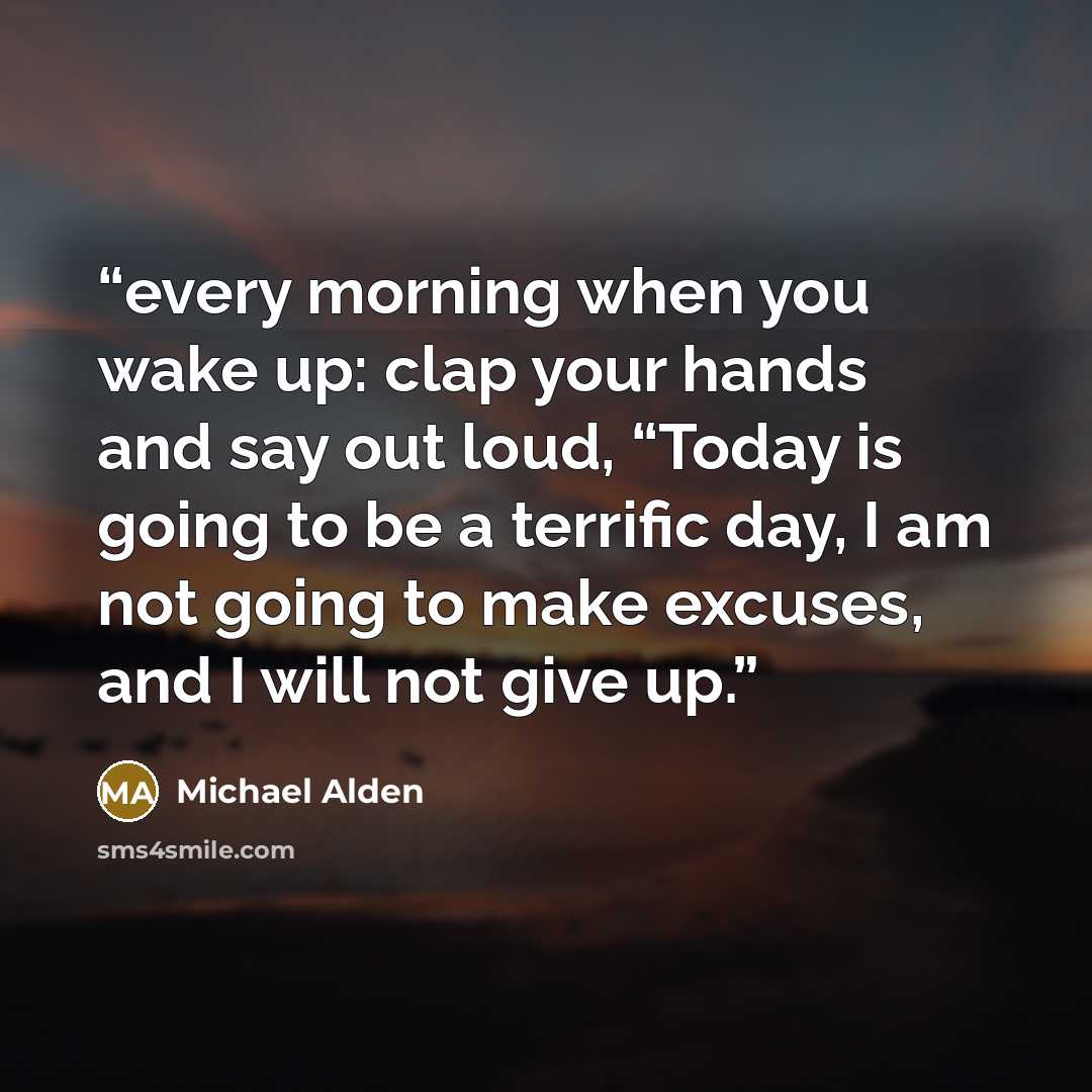 “every morning when you wake up: clap your hands and say out loud, “Today is going to be a terrific day, I am not going to make excuses, and I will not give up.” quote by Michael Alden