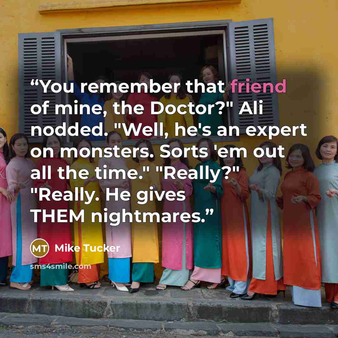 “You remember that friend of mine, the Doctor?" Ali nodded. "Well, he's an expert on monsters. Sorts 'em out all the time." "Really?" "Really. He gives THEM nightmares.” quote by Mike Tucker