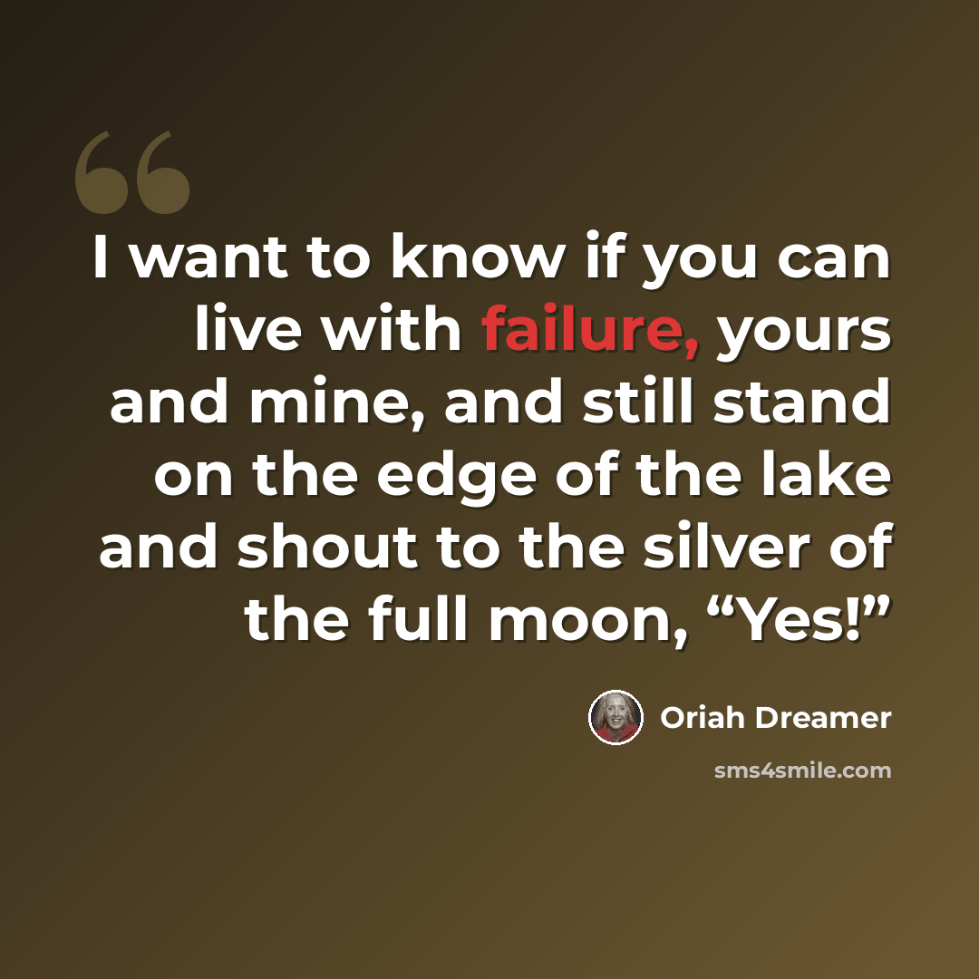 “I want to know if you can live with failure, yours and mine, and still stand on the edge of the lake and shout to the silver of the full moon, “Yes!”” quote by Oriah Dreamer
