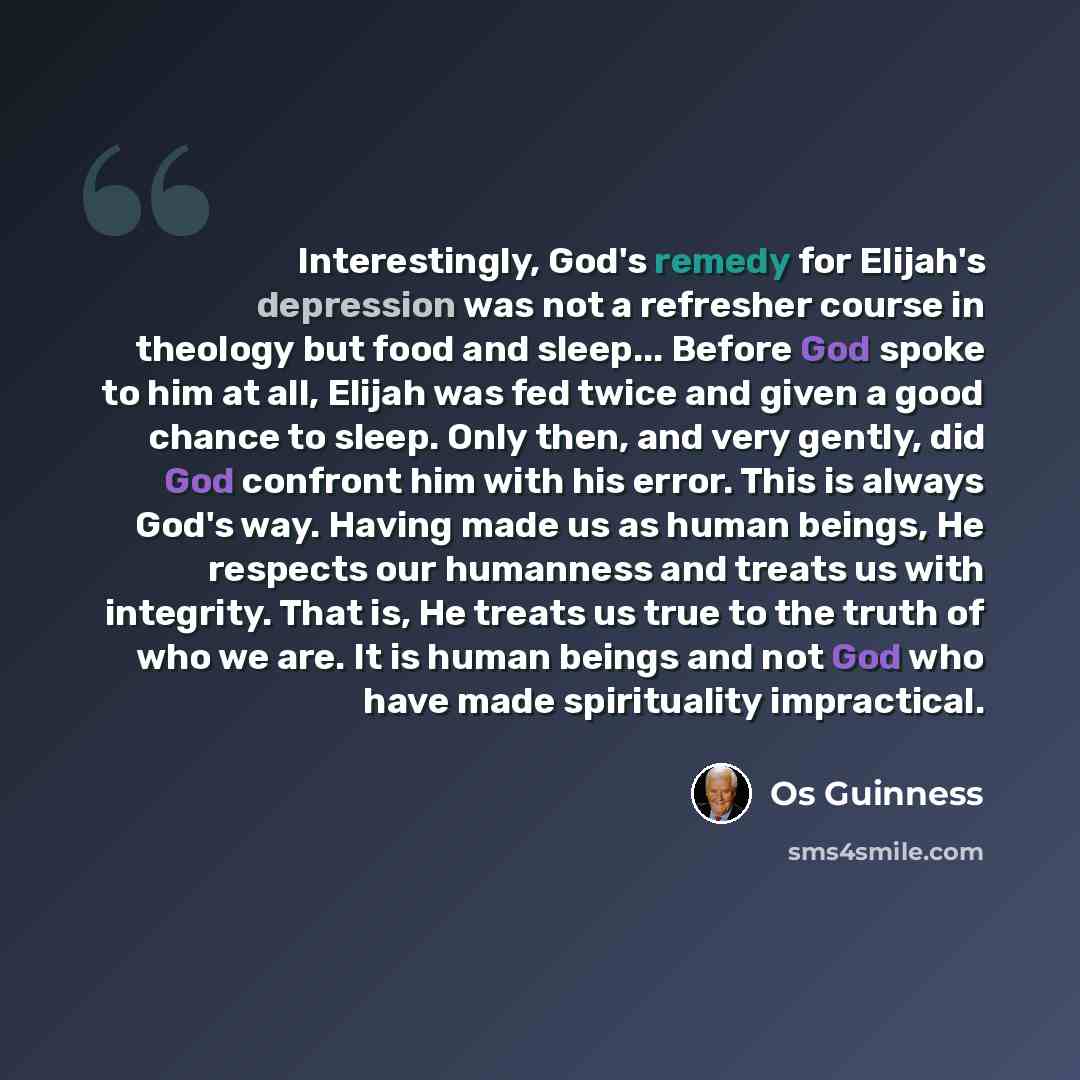 “Interestingly, God's remedy for Elijah's depression was not a refresher course in theology but food and sleep... Before God spoke to him at all, Elijah was fed twice and given a good chance to sleep. Only then, and very gently, did God confront him with his error. This is always God's way. Having…” quote by Os Guinness