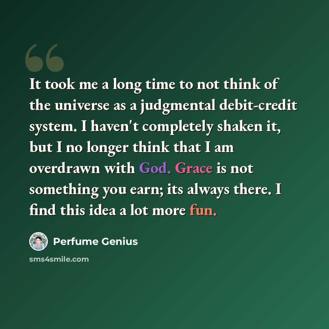 “It took me a long time to not think of the universe as a judgmental debit-credit system. I haven't completely shaken it, but I no longer think that I am overdrawn with God. Grace is not something you earn; its always there. I find this idea a lot more fun.” quote by Perfume Genius