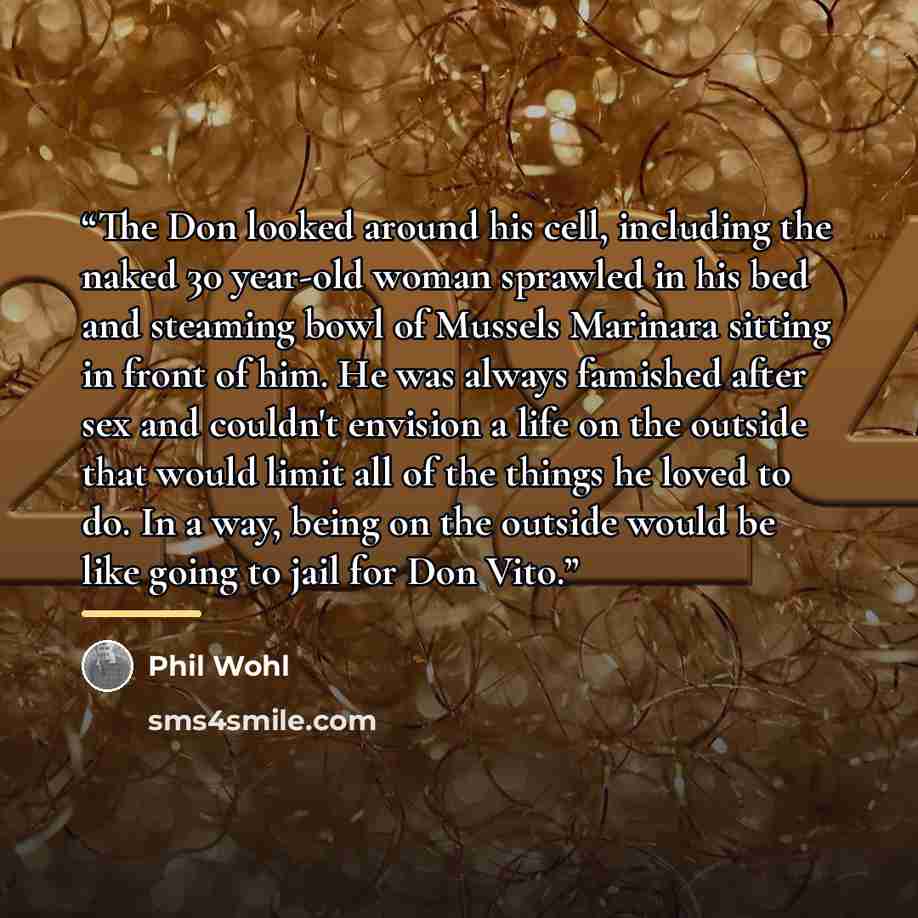 “The Don looked around his cell, including the naked 30 year-old woman sprawled in his bed and steaming bowl of Mussels Marinara sitting in front of him. He was always famished after sex and couldn't envision a life on the outside that would limit all of the things he loved to do. In a way, being…” quote by Phil Wohl