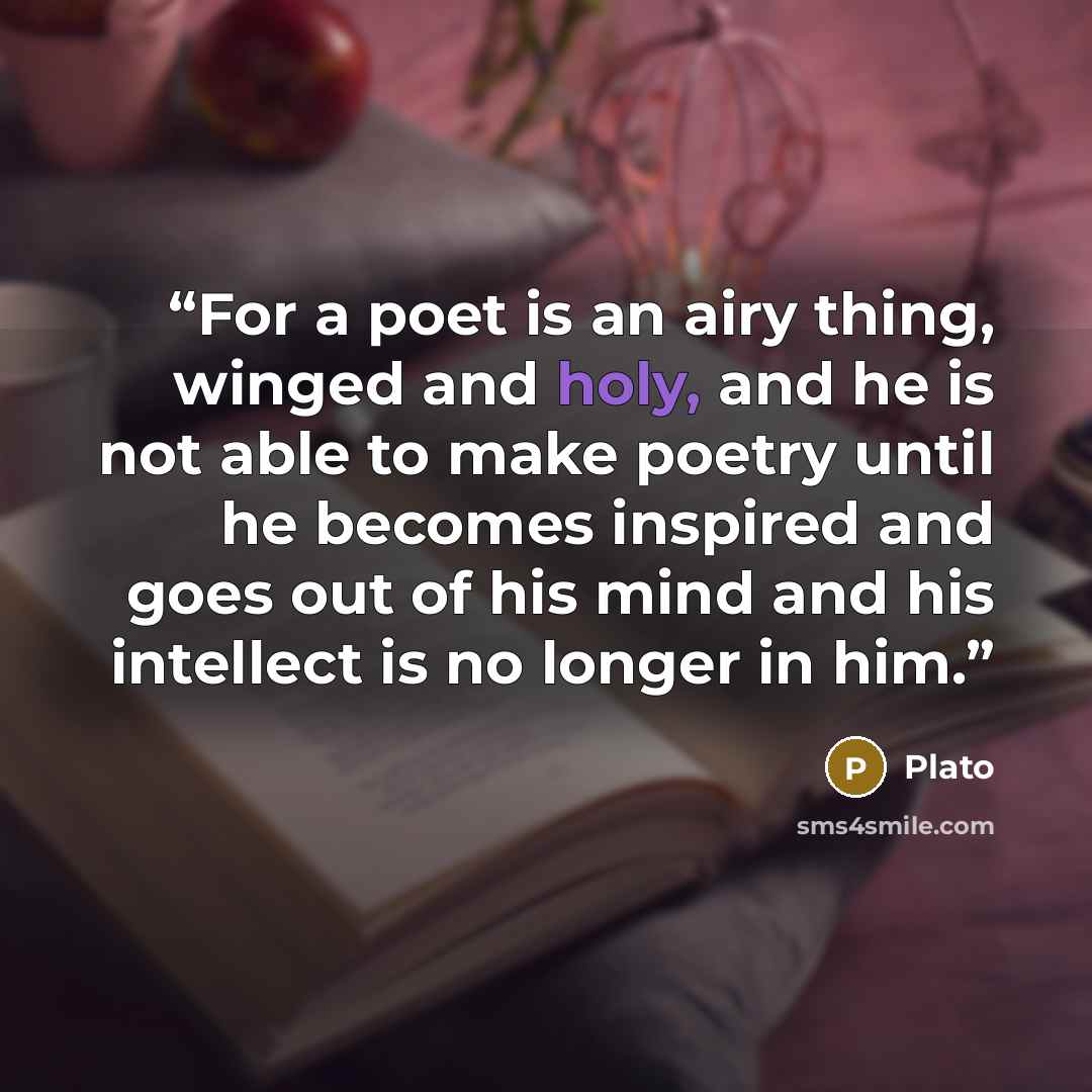 “For a poet is an airy thing, winged and holy, and he is not able to make poetry until he becomes inspired and goes out of his mind and his intellect is no longer in him.” quote by Plato