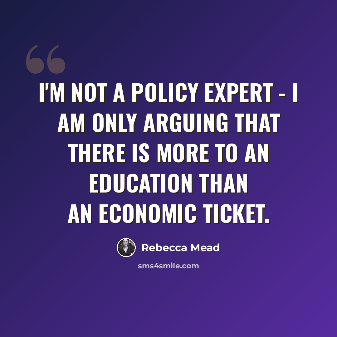 “I'm not a policy expert - I am only arguing that there is more to an education than an economic ticket.” quote by Rebecca Mead