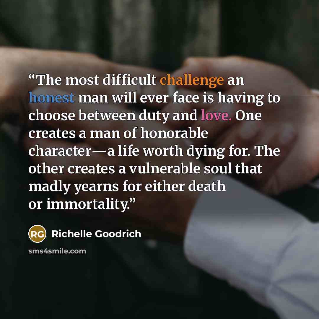 “The most difficult challenge an honest man will ever face is having to choose between duty and love. One creates a man of honorable character―a life worth dying for. The other creates a vulnerable soul that madly yearns for either death or immortality.” quote by Richelle Goodrich