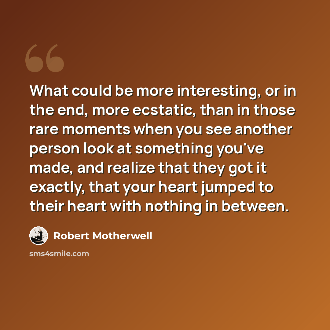 “What could be more interesting, or in the end, more ecstatic, than in those rare moments when you see another person look at something you've made, and realize that they got it exactly, that your heart jumped to their heart with nothing in between.” quote by Robert Motherwell