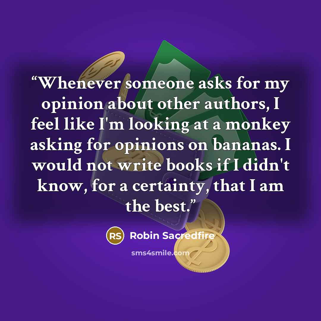 “Whenever someone asks for my opinion about other authors, I feel like I'm looking at a monkey asking for opinions on bananas. I would not write books if I didn't know, for a certainty, that I am the best.” quote by Robin Sacredfire
