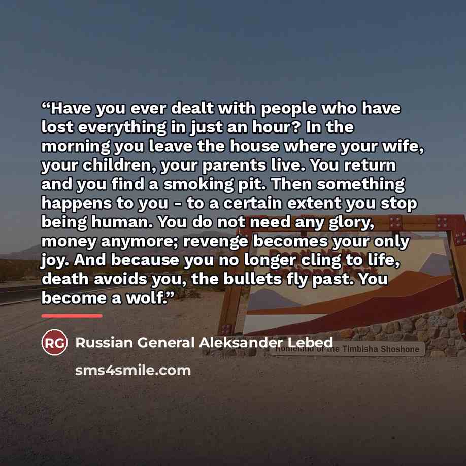 “Have you ever dealt with people who have lost everything in just an hour? In the morning you leave the house where your wife, your children, your parents live. You return and you find a smoking pit. Then something happens to you - to a certain extent you stop being human. You do not need any…” quote by Russian General Aleksander Lebed