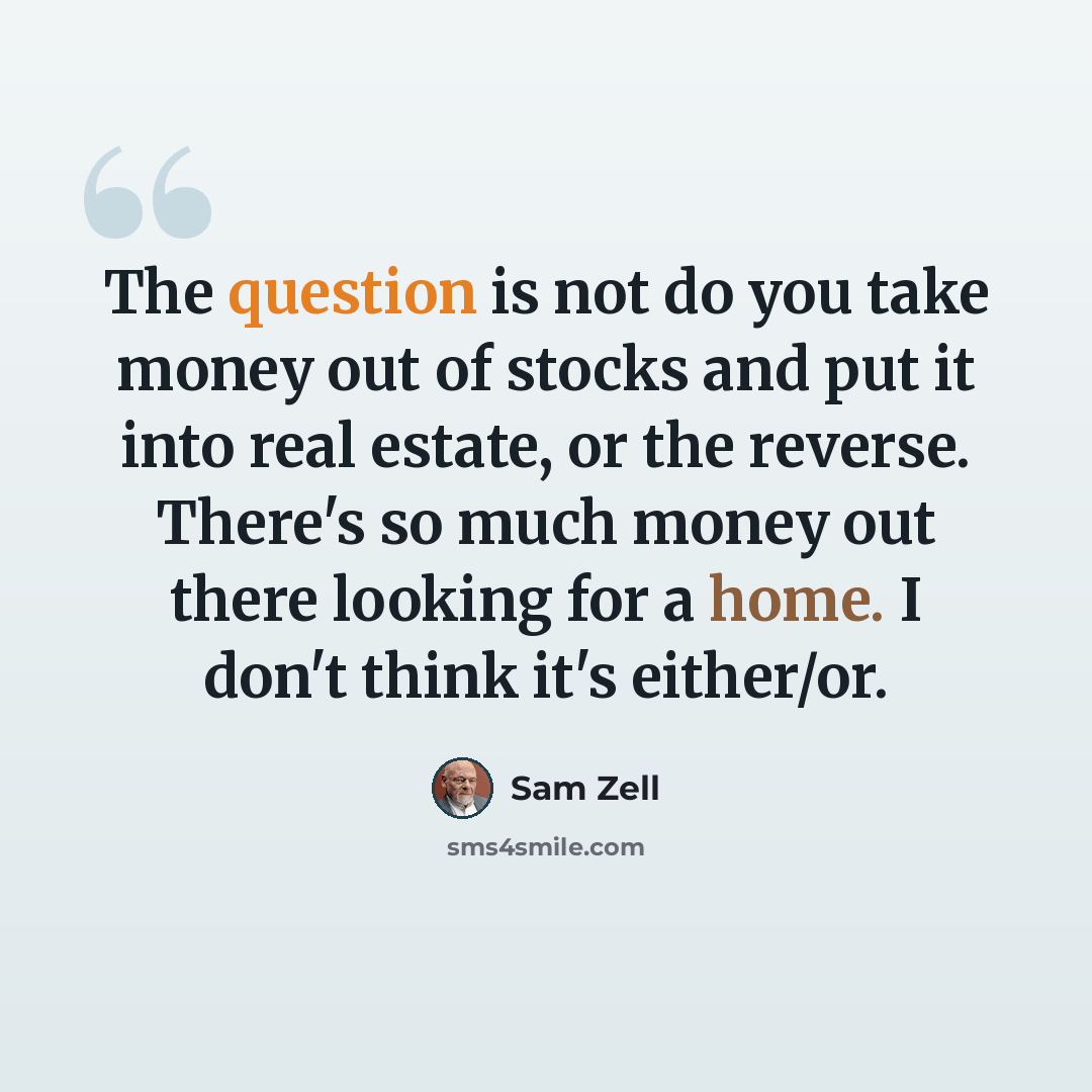 “The question is not do you take money out of stocks and put it into real estate, or the reverse. There's so much money out there looking for a home. I don't think it's either/or.” quote by Sam Zell
