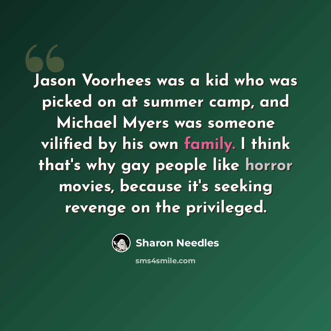 “Jason Voorhees was a kid who was picked on at summer camp, and Michael Myers was someone vilified by his own family. I think that's why gay people like horror movies, because it's seeking revenge on the privileged.” quote by Sharon Needles