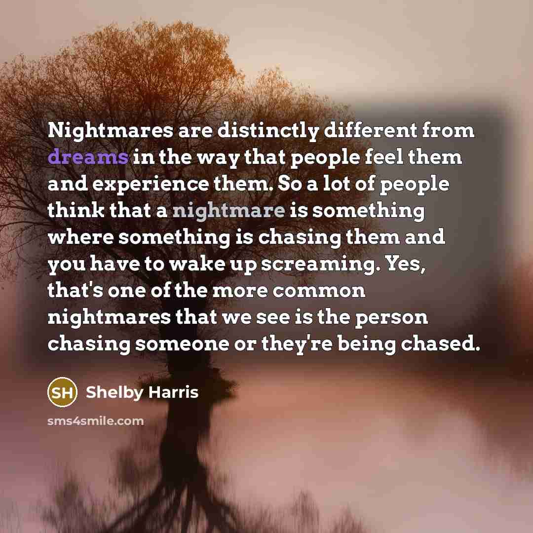 “Nightmares are distinctly different from dreams in the way that people feel them and experience them. So a lot of people think that a nightmare is something where something is chasing them and you have to wake up screaming. Yes, that's one of the more common nightmares that we see is the person…” quote by Shelby Harris
