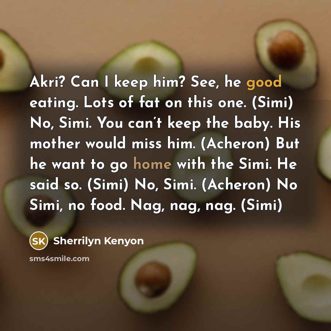 “Akri? Can I keep him? See, he good eating. Lots of fat on this one. (Simi) No, Simi. You can’t keep the baby. His mother would miss him. (Acheron) But he want to go home with the Simi. He said so. (Simi) No, Simi. (Acheron) No Simi, no food. Nag, nag, nag. (Simi)” quote by Sherrilyn Kenyon