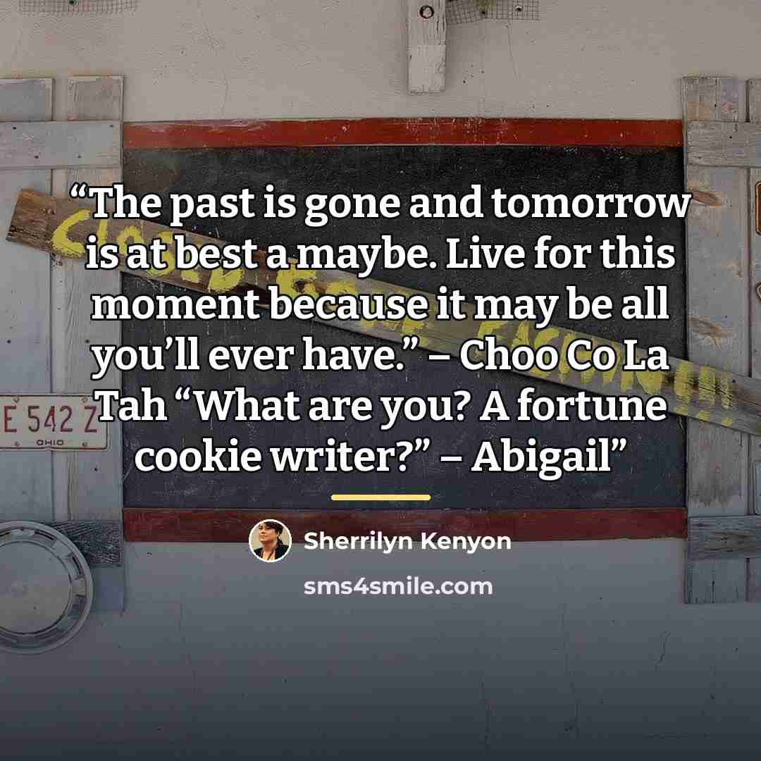 “The past is gone and tomorrow is at best a maybe. Live for this moment because it may be all you’ll ever have.” – Choo Co La Tah “What are you? A fortune cookie writer?” – Abigail” quote by Sherrilyn Kenyon