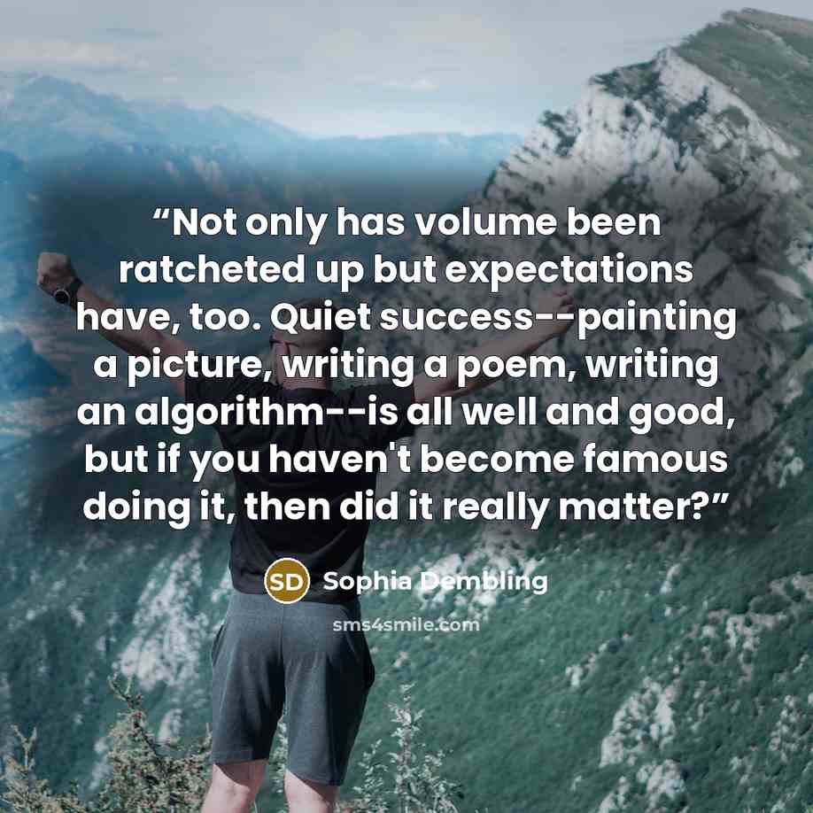 “Not only has volume been ratcheted up but expectations have, too. Quiet success--painting a picture, writing a poem, writing an algorithm--is all well and good, but if you haven't become famous doing it, then did it really matter?” quote by Sophia Dembling