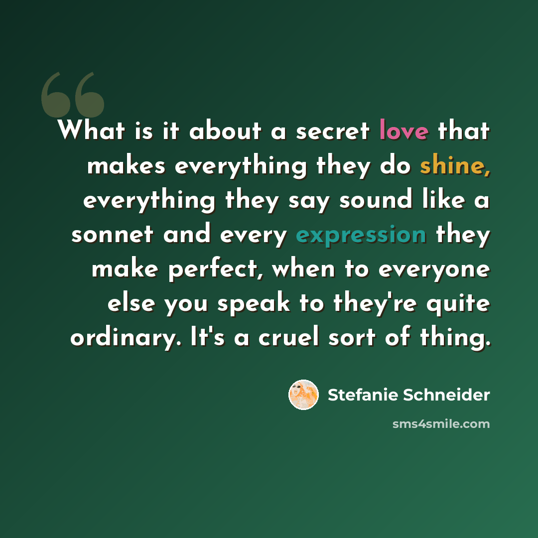 “What is it about a secret love that makes everything they do shine, everything they say sound like a sonnet and every expression they make perfect, when to everyone else you speak to they're quite ordinary. It's a cruel sort of thing.” quote by Stefanie Schneider