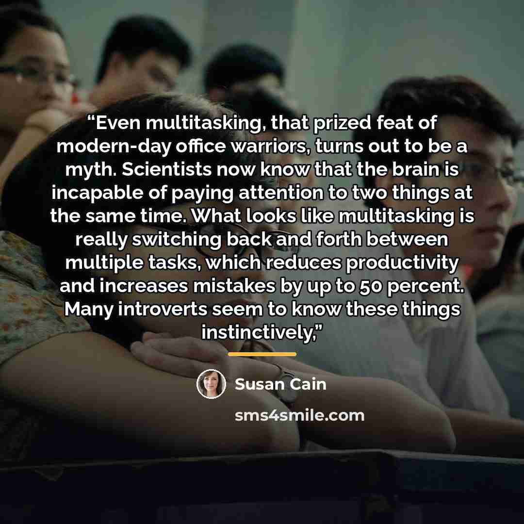 “Even multitasking, that prized feat of modern-day office warriors, turns out to be a myth. Scientists now know that the brain is incapable of paying attention to two things at the same time. What looks like multitasking is really switching back and forth between multiple tasks, which reduces…” quote by Susan Cain