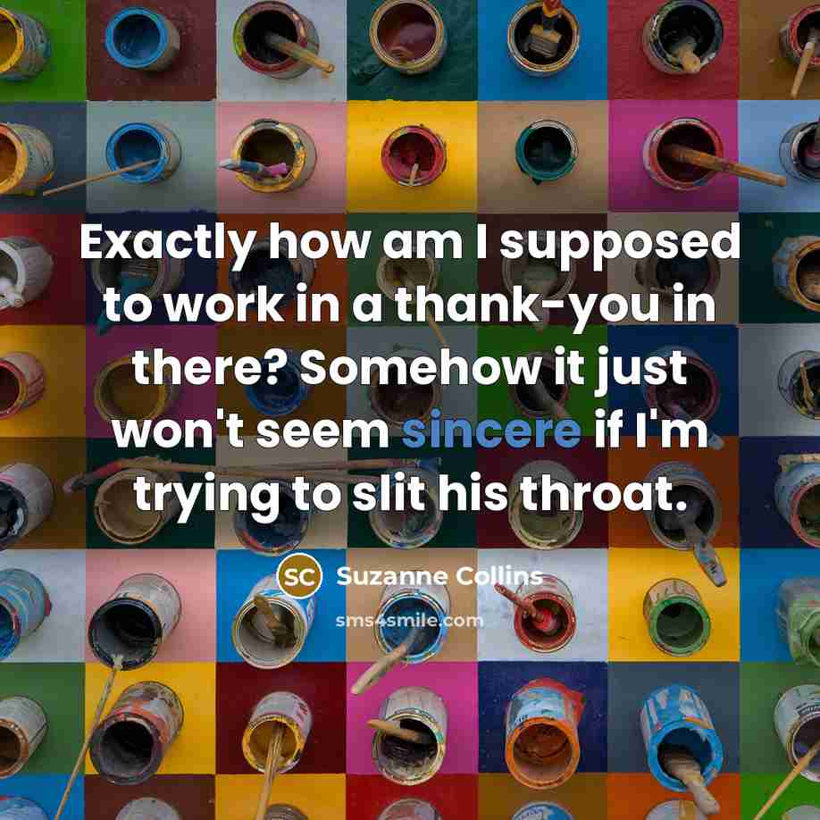“Exactly how am I supposed to work in a thank-you in there? Somehow it just won't seem sincere if I'm trying to slit his throat.” quote by Suzanne Collins