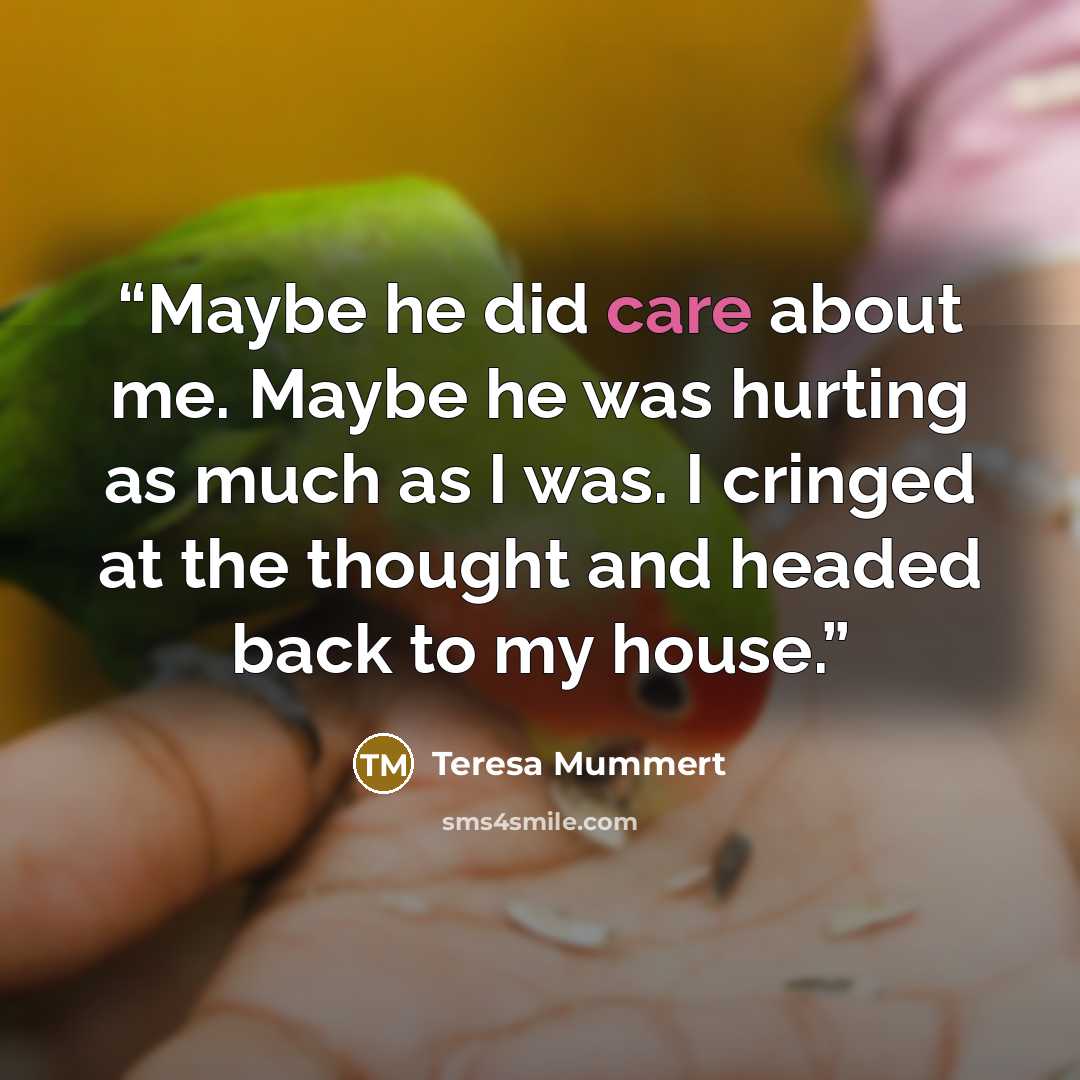 “Maybe he did care about me. Maybe he was hurting as much as I was. I cringed at the thought and headed back to my house.” quote by Teresa Mummert