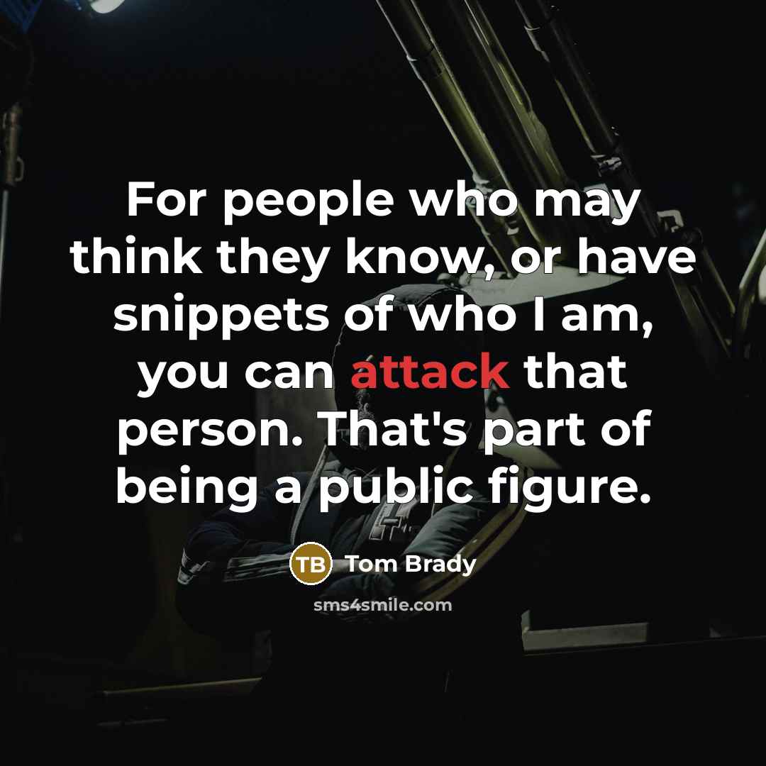 “For people who may think they know, or have snippets of who I am, you can attack that person. That's part of being a public figure.” quote by Tom Brady