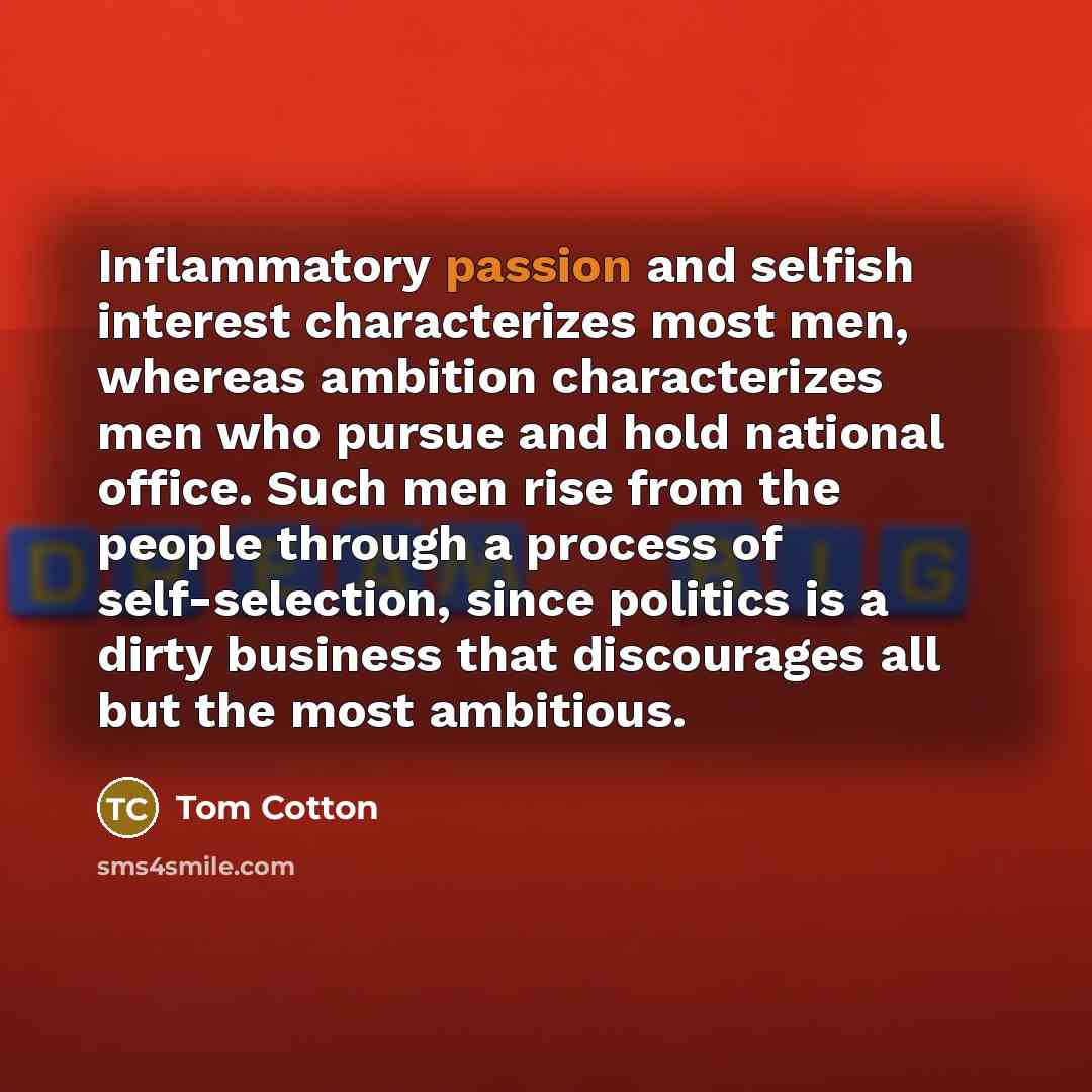 “Inflammatory passion and selfish interest characterizes most men, whereas ambition characterizes men who pursue and hold national office. Such men rise from the people through a process of self-selection, since politics is a dirty business that discourages all but the most ambitious.” quote by Tom Cotton