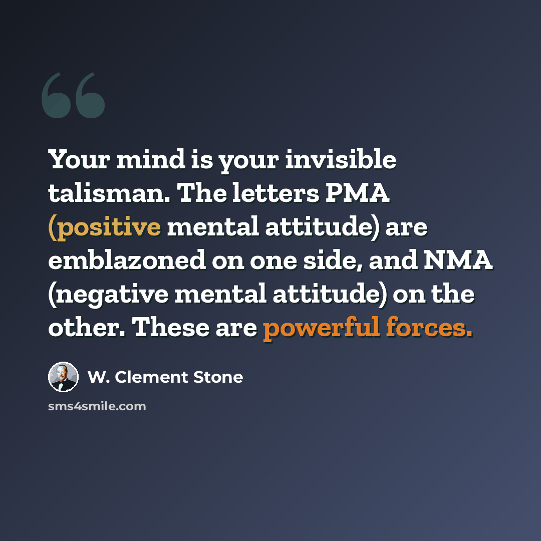 “Your mind is your invisible talisman. The letters PMA (positive mental attitude) are emblazoned on one side, and NMA (negative mental attitude) on the other. These are powerful forces.” quote by W. Clement Stone