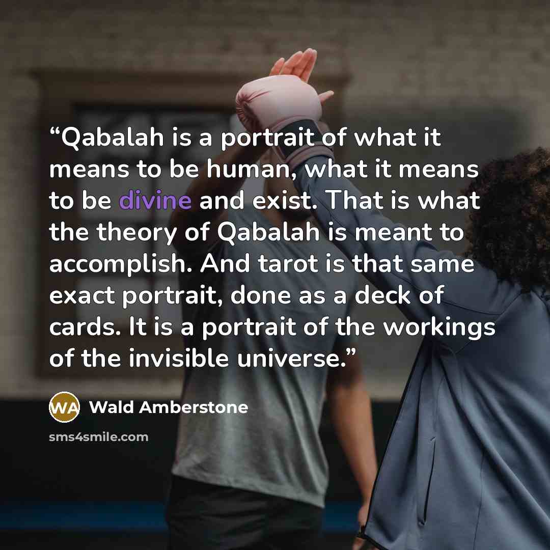 “Qabalah is a portrait of what it means to be human, what it means to be divine and exist. That is what the theory of Qabalah is meant to accomplish. And tarot is that same exact portrait, done as a deck of cards. It is a portrait of the workings of the invisible universe.” quote by Wald Amberstone